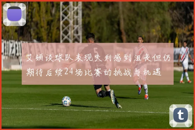 艾顿谈球队表现失利感到沮丧但仍期待后续24场比赛的挑战与机遇
