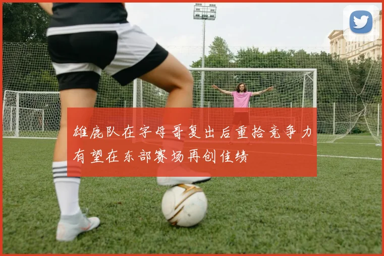 雄鹿队在字母哥复出后重拾竞争力有望在东部赛场再创佳绩