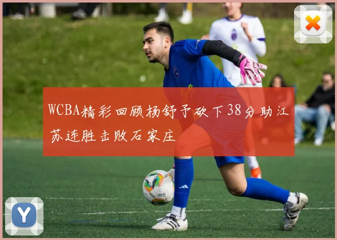 WCBA精彩回顾杨舒予砍下38分助江苏连胜击败石家庄