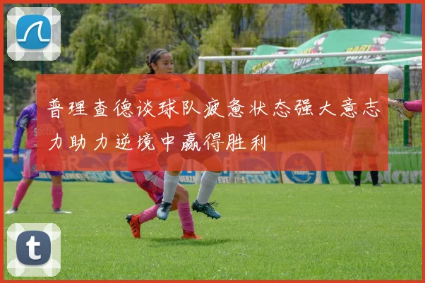 普理查德谈球队疲惫状态强大意志力助力逆境中赢得胜利