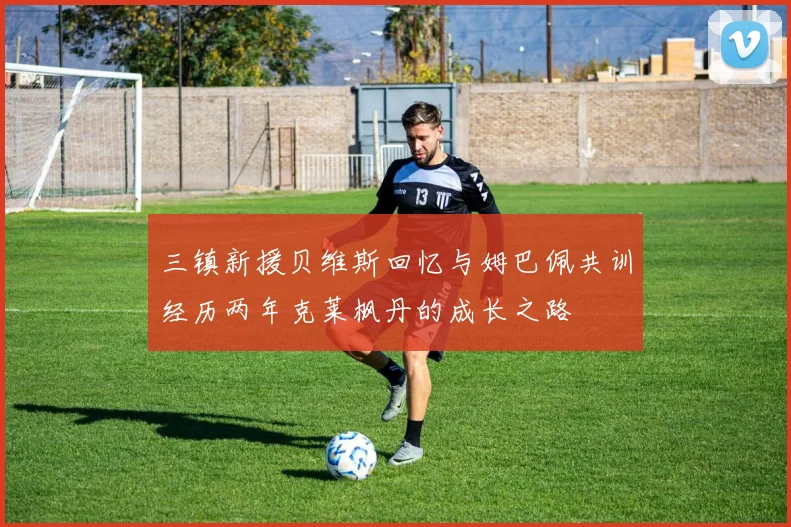 三镇新援贝维斯回忆与姆巴佩共训经历两年克莱枫丹的成长之路