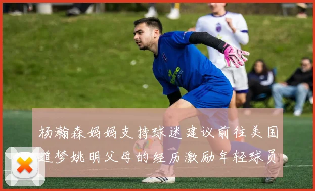杨瀚森妈妈支持球迷建议前往美国追梦姚明父母的经历激励年轻球员
