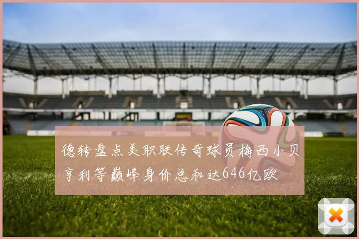 德转盘点美职联传奇球员梅西小贝亨利等巅峰身价总和达646亿欧
