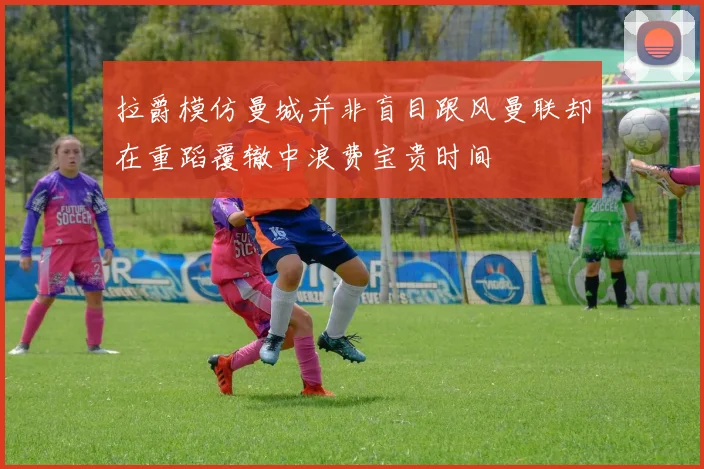 拉爵模仿曼城并非盲目跟风曼联却在重蹈覆辙中浪费宝贵时间