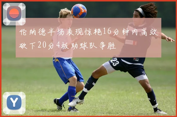 伦纳德半场表现惊艳16分钟内高效砍下20分4板助球队争胜