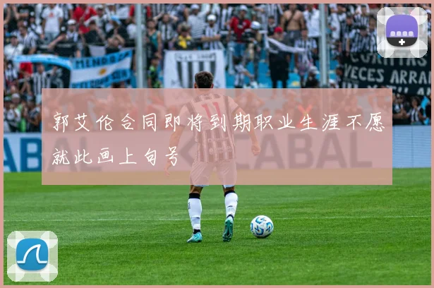 郭艾伦合同即将到期职业生涯不愿就此画上句号